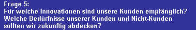 Frage 5:
  Fr welche Innovationen sind unsere Kunden empfnglich?
  Welche Bedrfnisse unserer Kunden und Nicht-Kunden 
  sollten wir zuknftig abdecken?